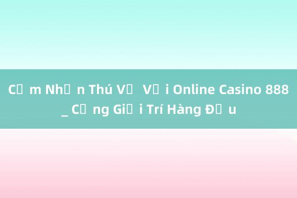 Cảm Nhận Thú Vị Với Online Casino 888_ Cổng Giải Trí Hàng Đầu