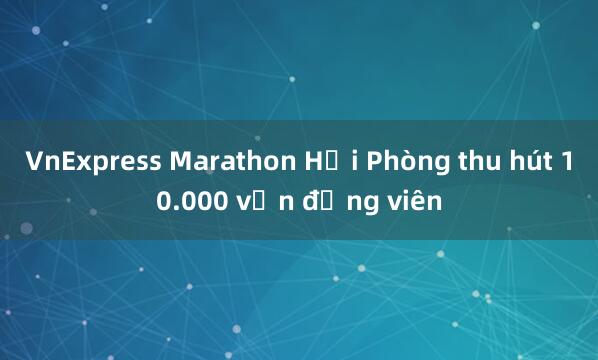 VnExpress Marathon Hải Phòng thu hút 10.000 vận động viên