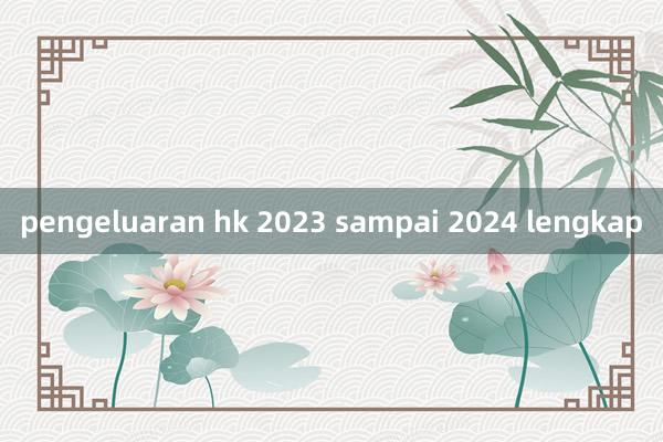 pengeluaran hk 2023 sampai 2024 lengkap